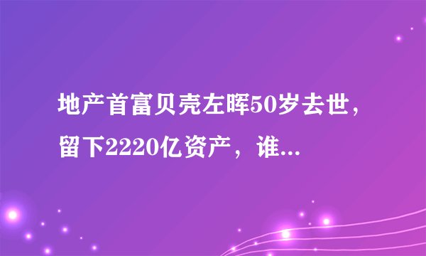 地产首富贝壳左晖50岁去世,留下2220亿资产,谁将会接替他的位置?