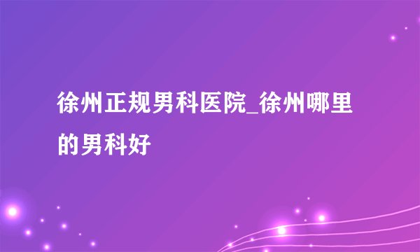 徐州正规男科医院_徐州哪里的男科好