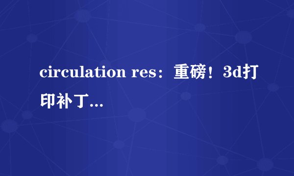 circulation res:重磅!3d打印补丁或有望修复心脏病患者受损的心脏