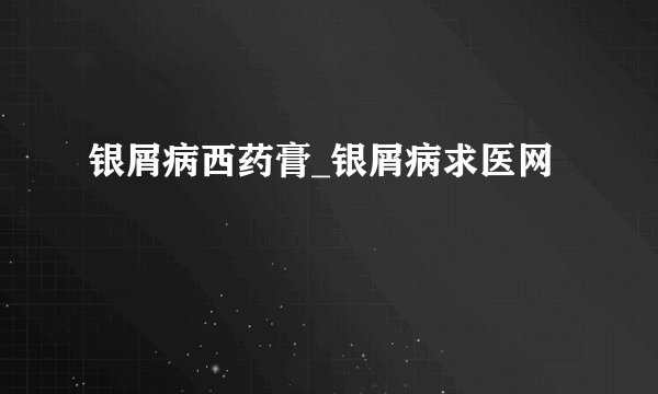 银屑病西药膏_银屑病求医网