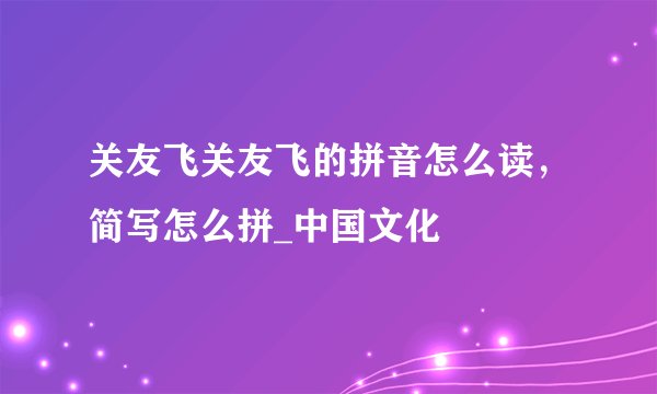 关友飞关友飞的拼音怎么读，简写怎么拼_中国文化