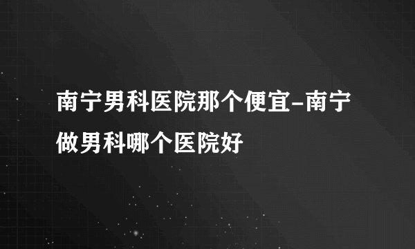 南宁男科医院那个便宜-南宁做男科哪个医院好