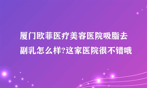 厦门欧菲医疗美容医院吸脂去副乳怎么样?这家医院很不错哦