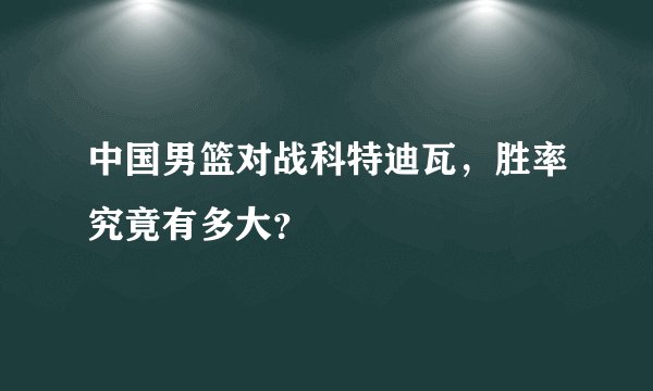 中国男篮对战科特迪瓦，胜率究竟有多大？