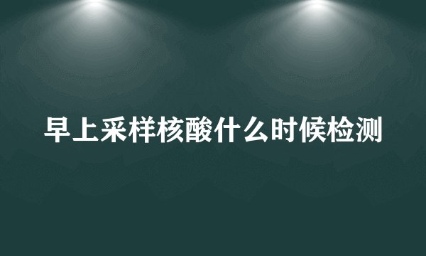 早上采样核酸什么时候检测