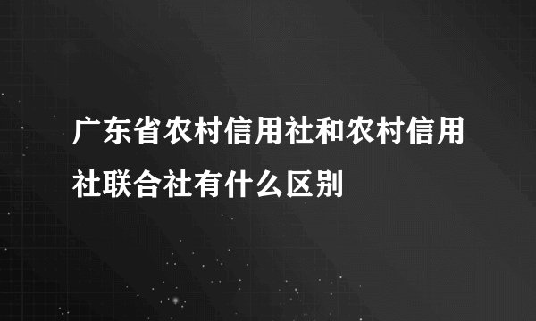 广东省农村信用社和农村信用社联合社有什么区别
