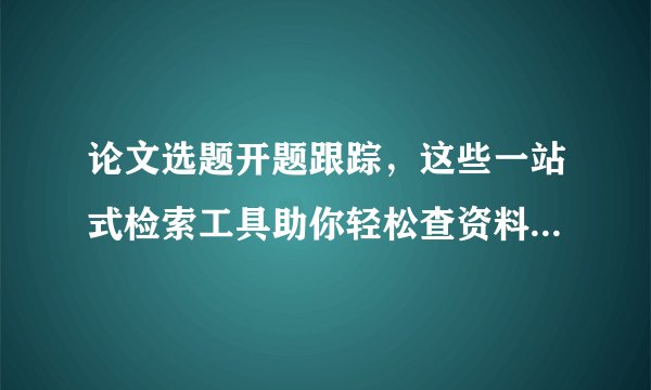 论文选题开题跟踪,这些一站式检索工具助你轻松查资料!(上)