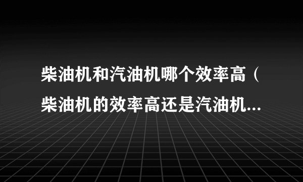 柴油机和汽油机哪个效率高(柴油机的效率高还是汽油机的效率高)