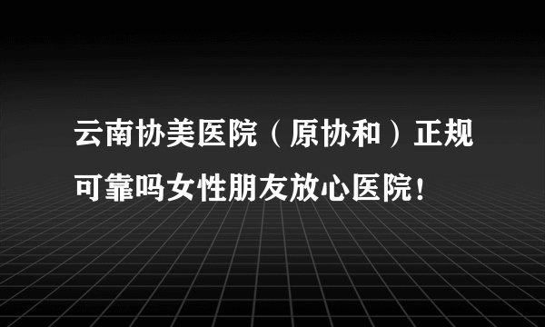 云南协美医院（原协和）正规可靠吗女性朋友放心医院！