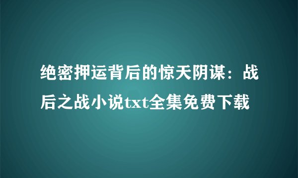 绝密押运背后的惊天阴谋:战后之战小说txt全集免费下载