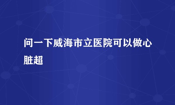 问一下威海市立医院可以做心脏超