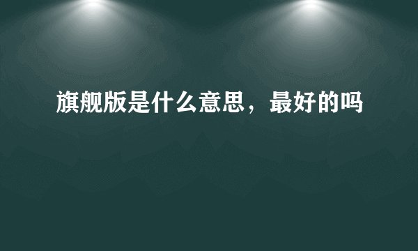 旗舰版是什么意思,最好的吗