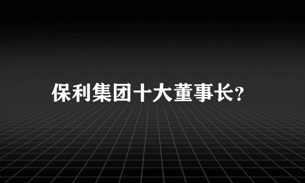 保利集团十大董事长？