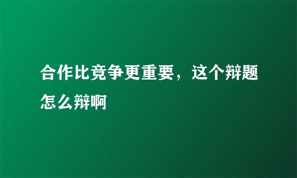 合作比竞争更重要，这个辩题怎么辩啊