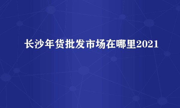 长沙年货批发市场在哪里2021