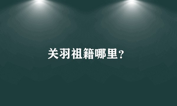 关羽祖籍哪里？