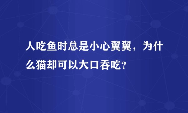 人吃鱼时总是小心翼翼，为什么猫却可以大口吞吃？