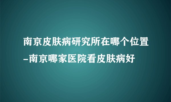南京皮肤病研究所在哪个位置-南京哪家医院看皮肤病好