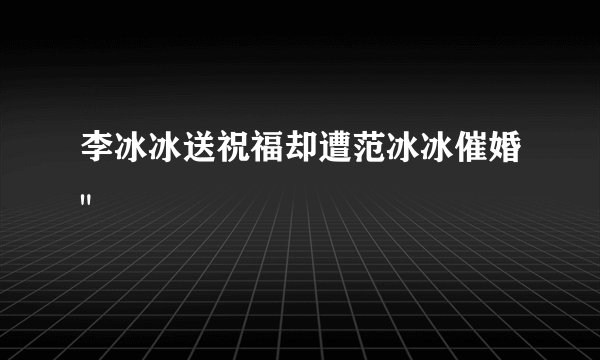 李冰冰送祝福却遭范冰冰催婚