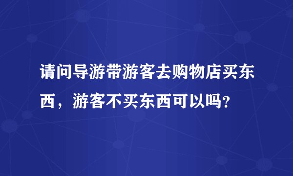 请问导游带游客去购物店买东西,游客不买东西可以吗?