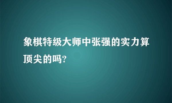 象棋特级大师中张强的实力算顶尖的吗?