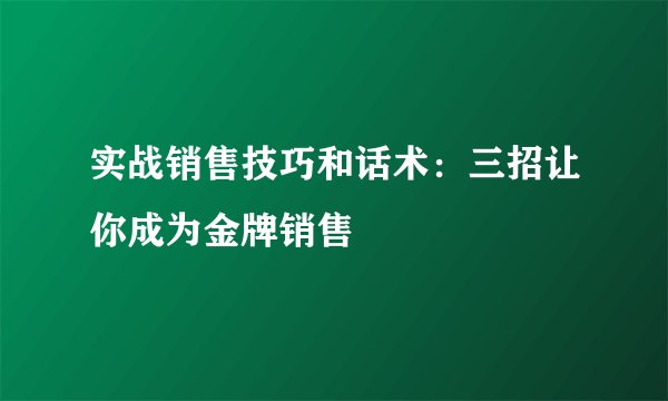 实战销售技巧和话术：三招让你成为金牌销售
