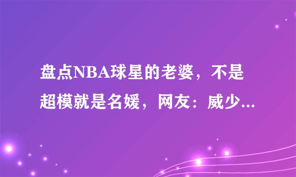 盘点NBA球星的老婆，不是超模就是名媛，网友：威少的老婆亮了