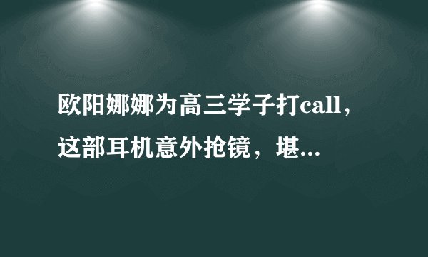 欧阳娜娜为高三学子打call,这部耳机意外抢镜,堪称降噪复习神器