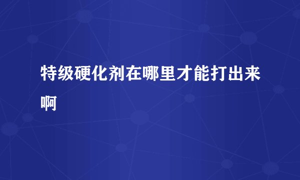特级硬化剂在哪里才能打出来啊
