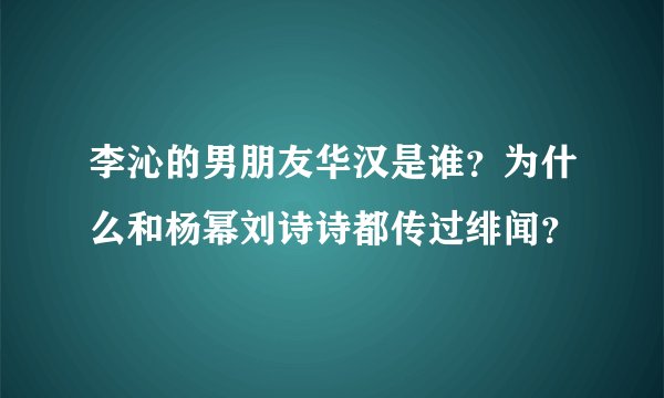 李沁的男朋友华汉是谁?为什么和杨幂刘诗诗都传过绯闻?