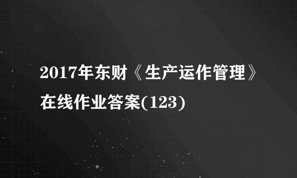 2017年东财《生产运作管理》在线作业答案(123)