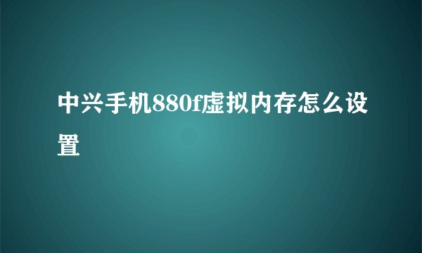 中兴手机880f虚拟内存怎么设置