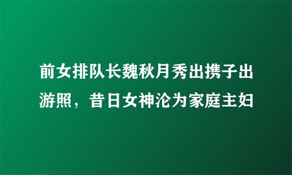 前女排队长魏秋月秀出携子出游照,昔日女神沦为家庭主妇