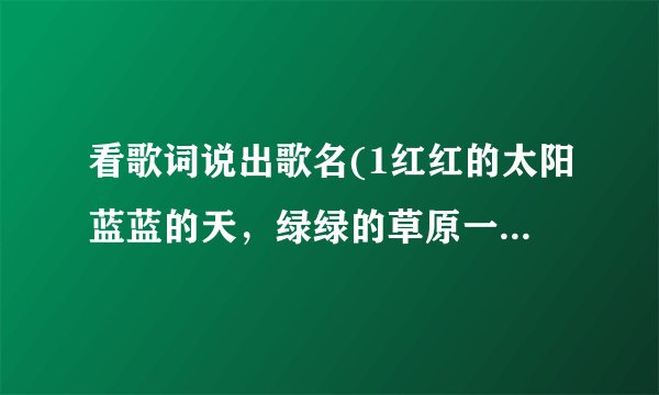 看歌词说出歌名(1红红的太阳蓝蓝的天，绿绿的草原一望无边，我那可爱的人在眼前……2天真？