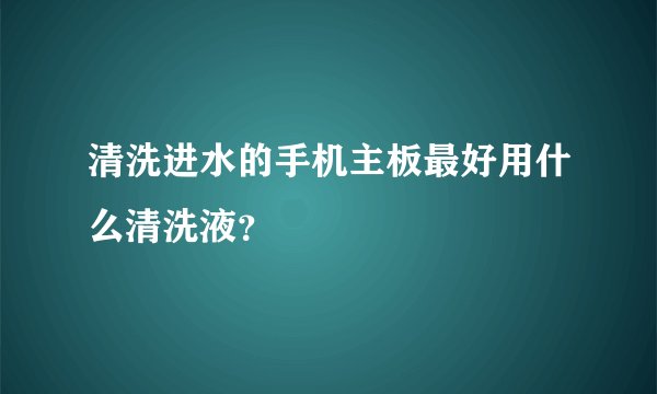 清洗进水的手机主板最好用什么清洗液?