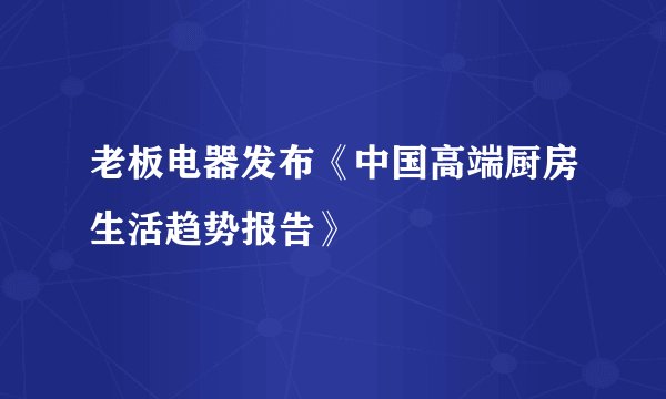 老板电器发布《中国高端厨房生活趋势报告》