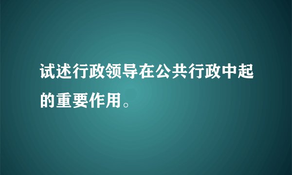 试述行政领导在公共行政中起的重要作用。