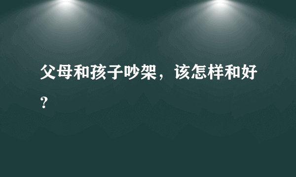 父母和孩子吵架，该怎样和好？