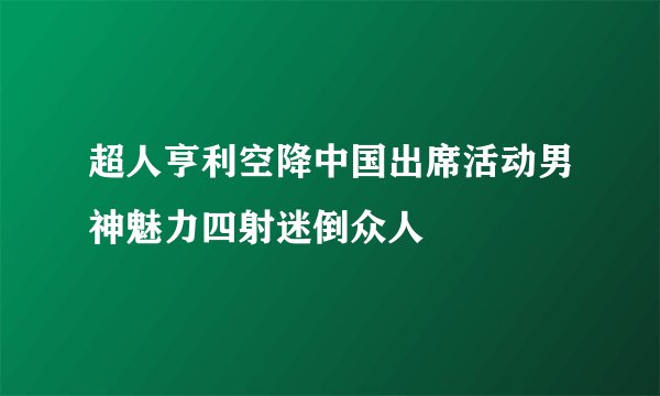 超人亨利空降中国出席活动男神魅力四射迷倒众人
