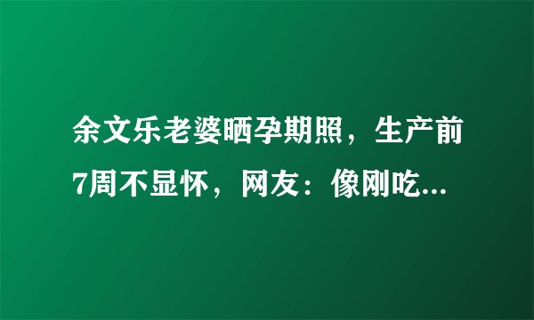 余文乐老婆晒孕期照,生产前7周不显怀,网友:像刚吃饱的肚子