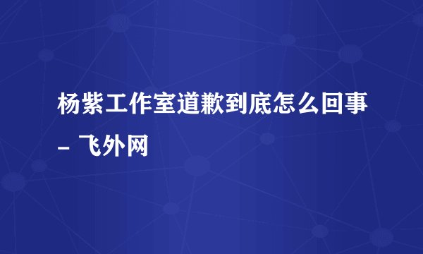 杨紫工作室道歉到底怎么回事- 飞外网