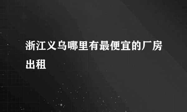 浙江义乌哪里有最便宜的厂房出租