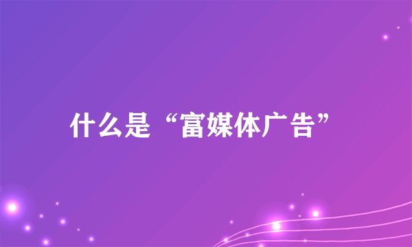 什么是“富媒体广告”