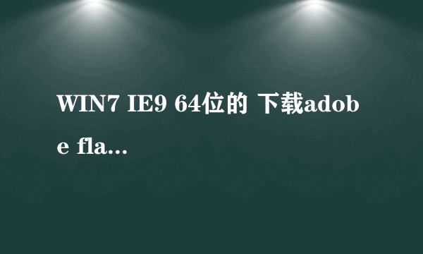 WIN7 IE9 64位的 下载adobe flash player不好用 怎么处理啊 官网的也用过了~