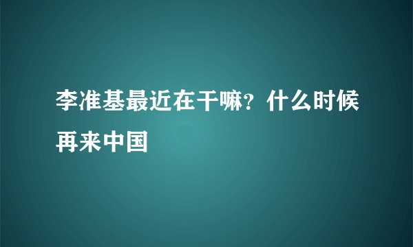 李准基最近在干嘛？什么时候再来中国
