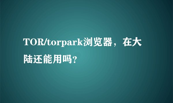 TOR/torpark浏览器,在大陆还能用吗?