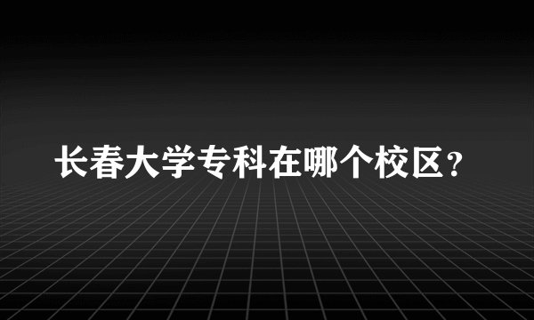 长春大学专科在哪个校区？