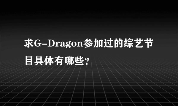 求G-Dragon参加过的综艺节目具体有哪些？
