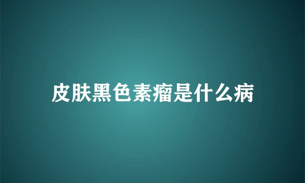 皮肤黑色素瘤是什么病