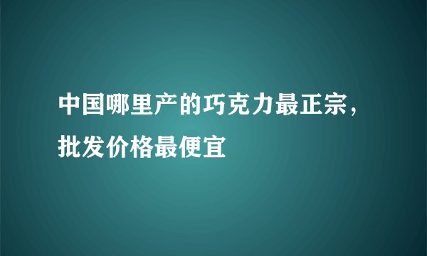 中国哪里产的巧克力最正宗，批发价格最便宜